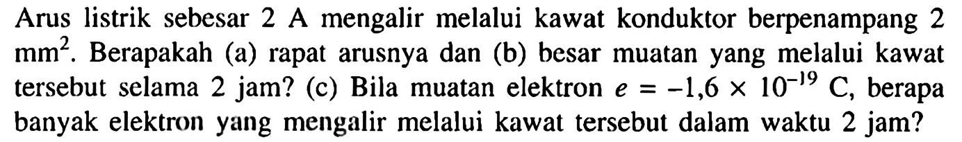 Arus listrik sebesar 2 A mengalir melalui kawat konduktor berpenampang 2 mm^2. Berapakah (a) rapat arusnya dan (b) besar muatan yang melalui kawat tersebut selama 2 jam? (c) Bila muatan elektron e=-1,6 x 10^-19 C, berapa banyak elektron yang mengalir melalui kawat tersebut dalam waktu 2 jam?