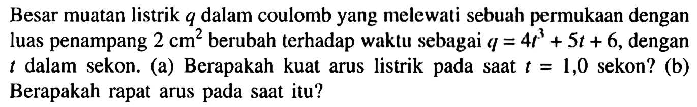 Besar muatan listrik q dalam coulomb yang melewati sebuah permukaan dengan luas penampang 2 cm^2 berubah terhadap waktu sebagai q = 4t^2 + 5t + 6 dengan t dalam sekon. (a) Berapakah kuat arus listrik pada saat t = 1,0 sekon? (b) Berapakah rapat arus pada saat itu?