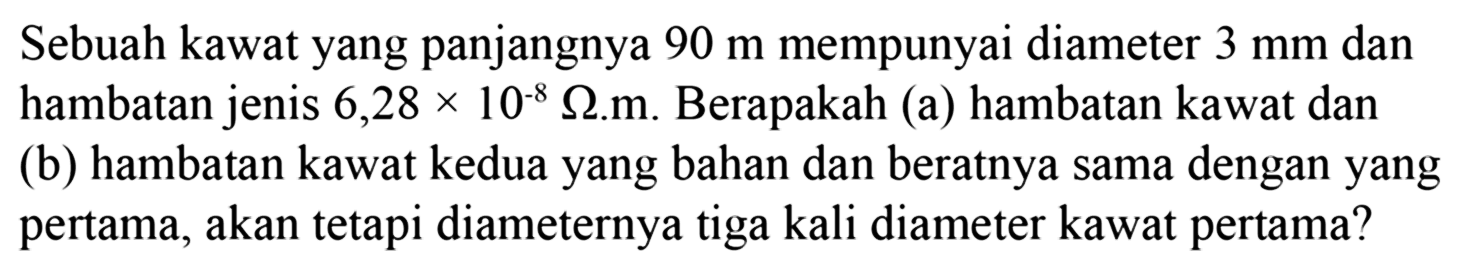 Sebuah kawat yang panjangnya 90 m mempunyai diameter 3 mm dan hambatan jenis 6,28x10^-8 Ohm.m Berapakah (a) hambatan kawat dan (b) hambatan kawat kedua yang bahan dan beratnya sama dengan yang pertama, akan tetapi diameternya tiga kali diameter kawat pertama?