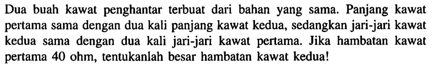 Dua buah kawat penghantar terbuat dari bahan yang sama. Panjang kawat pertama sama dengan dua kali panjang kawat kedua, sedangkan jari-jari kawat kedua sama dengan dua kali jari-jari kawat pertama. Jika hambatan kawat pertama 40 ohm, tentukanlah besar hambatan kawat kedua!