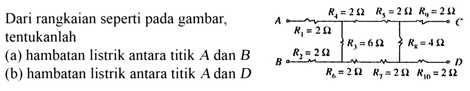 Dari rangkaian seperti pada gambar, tentukanlah (a) hambatan listrik antara titik A dan B (b) hambatan listrik antara titik A dan D R4 = 2 ohm R5 = 2 ohm R9 = 2 ohm A C R1 = 2 ohm R3 = 6 ohm R8 = 4 ohm R2 = 2 ohm B D R6 = 2 ohm R7 = 2 ohm R10 = 2 ohm