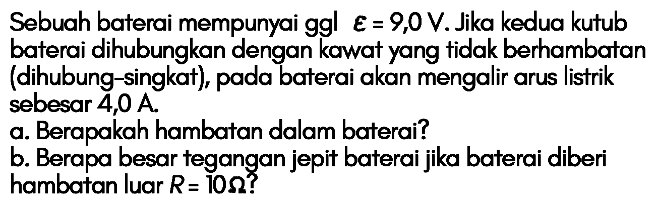 Sebuah baterai mempunyai ggl epsilon=9,0 V. Jika kedua kutub baterai dihubungkan dengan kawat yang tidak berhambatan (dihubung-singkat) pada baterai akan mengalir arus listrik sebesar 4,0 A. a. Berapakah hambatan dalam baterai? b. Berapa besar tegangan jepit baterai jika baterai diberi hambatan luar R=10 ohm?