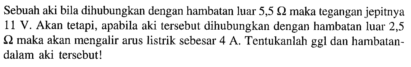 Sebuah aki bila dihubungkan dengan hambatan luar 5,5 Ohm maka tegangan jepitnya 11 V. Akan tetapi, apabila aki tersebut dihubungkan dengan hambatan luar 2,5 Ohm maka akan mengalir arus listrik sebesar 4 A. Tentukanlah ggl dan hambatan dalam aki tersebut!