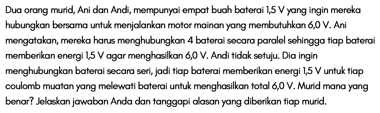 Dua orang murid, Ani dan Andi, mempunyai empat buah baterai 1,5 V yang ingin mereka hubungkan bersama untuk menjalankan motor mainan yang membutuhkan 6,0 V. Ani mengatakan, mereka harus menghubungkan 4 baterai secara paralel sehingga tiap baterai memberikan energi 1,5 V agar menghasilkan 6,0 V. Andi tidak setuju. Dia ingin menghubungkan baterai secara seri, jadi tiap baterai memberikan energi 1,5 V untuk tiap coulomb muatan yang melewati baterai untuk menghasilkan total 6,0 V. Murid mana yang benar? Jelaskan jawaban Anda dan tanggapi alasan yang diberikan tiap murid.