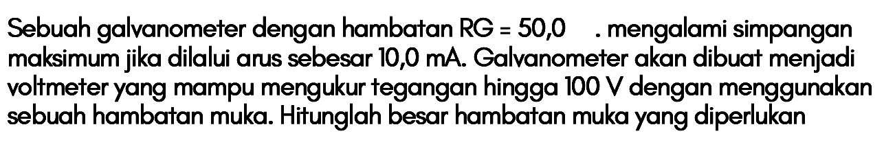 Sebuah galvanometer dengan hambatan RG = 50,0 mengalami simpangan maksimum jika dilalui arus sebesar 10,0 mA. Galvanometer akan dibuat menjadi voltmeter yang mampu mengukur tegangan hingga I00 V dengan menggunakan sebuah hambatan muka. Hitunglah besar hambatan muka yang diperlukan