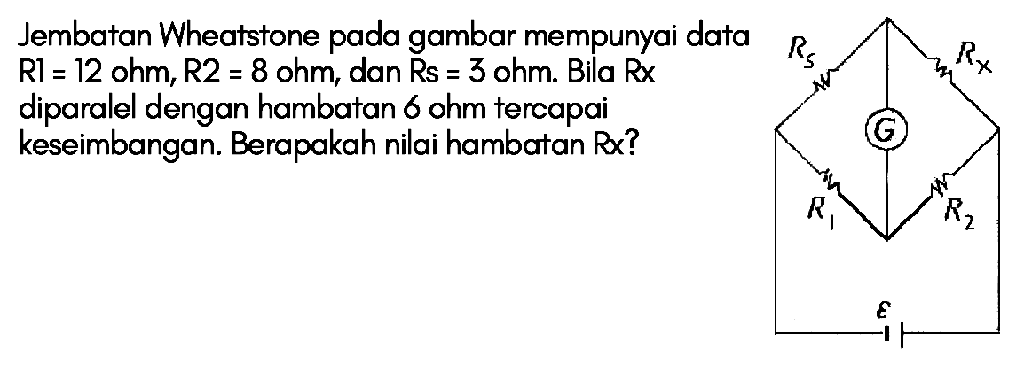 Jembatan Wheatstone pada gambar mempunyai data R1 = 12 ohm, R2 = 8 ohm, dan Rs = 3 ohm. Bila Rx diparalel dengan hambatan 6 ohm tercapai keseimbangan. Berapakah nilai hambatan Rx?