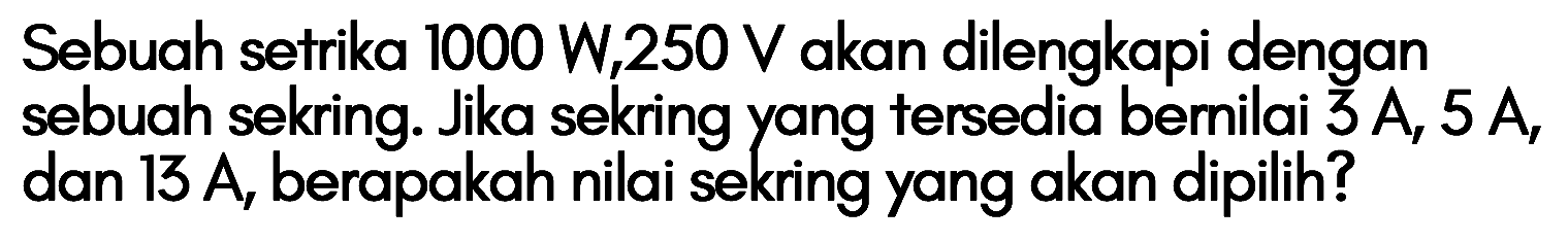 Sebuah setrika 1000 W, 250 V akan dilengkapi dengan sebuah sekring. Jika sekring yang tersedia bernilai 3 A, 5 A dan 13 A, berapakah nilai sekring yang akan dipilih?