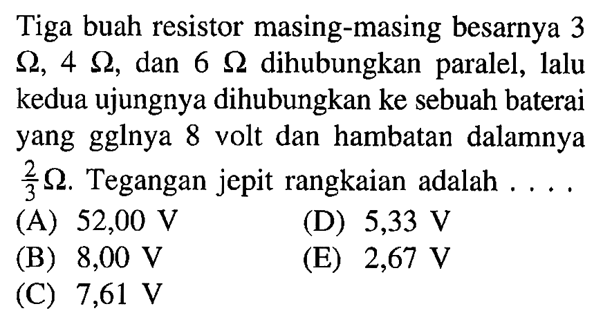 Tiga buah resistor masing-masing besarnya 3 ohm, 4 ohm, dan 6 ohm dihubungkan paralel, lalu kedua ujungnya dihubungkan ke sebuah baterai yang gglnya 8 volt dan hambatan dalamnya 3/2 ohm. Tegangan jepit rangkaian adalah ....