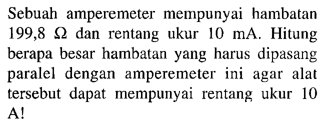 Sebuah amperemeter mempunyai hambatan 199,8 Omega dan rentang ukur 10 mA. Hitung berapa besar hambatan yang harus dipasang paralel dengan amperemeter ini agar alat tersebut dapat mempunyai rentang ukur 10 A!