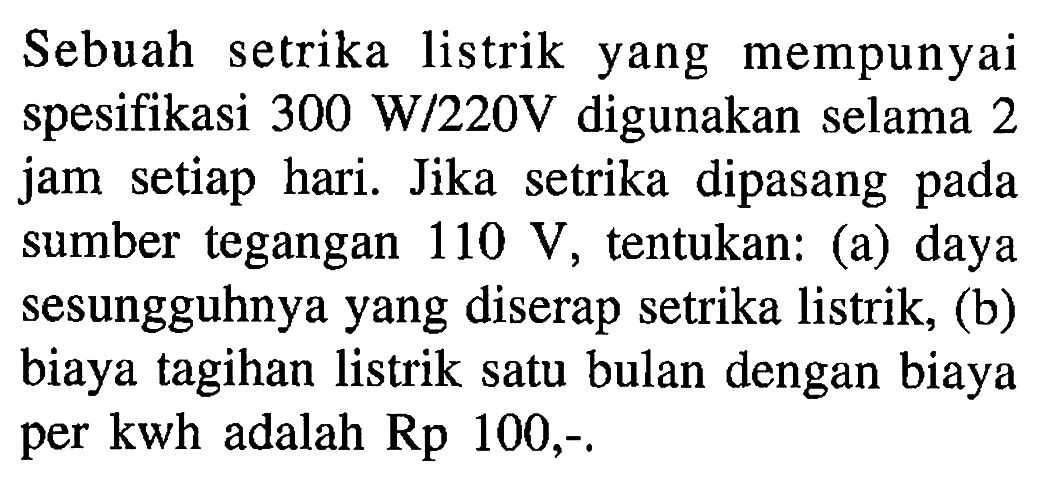 Sebuah setrika listrik yang mempunyai spesifikasi 300 W/22OV digunakan selama 2 jam setiap hari Jika setrika dipasang pada sumber tegangan 110 V tentukan: (a) daya sesungguhnya yang diserap setrika listrik, (b) biaya tagihan listrik satu bulan dengan biaya per kwh adalah Rp 100,-.