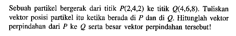 Sebuah partikel bergerak dari titik P(2,4,2) ke titik Q(4,6,8). Tuliskan vektor posisi partikel itu ketika berada di P dan di Q. Hitunglah vektor perpindahan dari P ke Q serta besar vektor perpindahan tersebut!