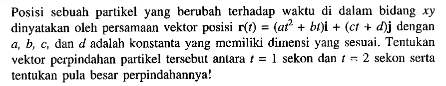 Posisi sebuah partikel yang berubah terhadap waktu di dalam bidang xy dinyatakan oleh persamaan vektor posisi r(t) = (at^2+ bt)i + (ct + d)j dengan a, b, C, dan d adalah konstanta yang memiliki dimensi yang sesuai. Tentukan vektor perpindahan partikel tersebut antara t = 1 sekon dan = 2 sekon serta tentukan besar perpindahannya!