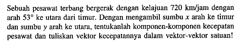 Sebuah pesawat terbang bergerak dengan kelajuan 720 km/jam dengan arah 53 ke utara dari timur. Dengan mengambil sumbu x arah ke timur dan sumbu y arah ke utara, tentukanlah komponen-komponen kecepatan pesawat dan tuliskan vektor kecepatannya dalam vektor-vektor satuan!