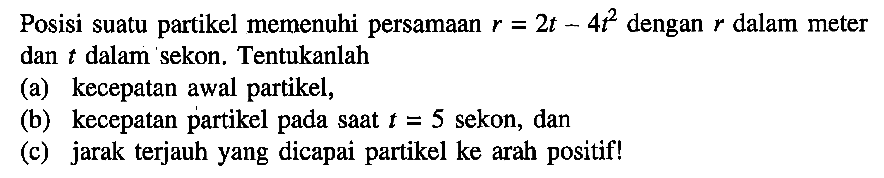 Posisi suatu partikel memenuhi persamaan r = 2t - 4t^2 dengan r dalam meter dan t dalam sekon. Tentukanlah (a) kecepatan awal partikel, (b) kecepatan partikel saat t = 5 sekon, dan (c) jarak terjauh yang dicapai partikel ke arah pada positif!