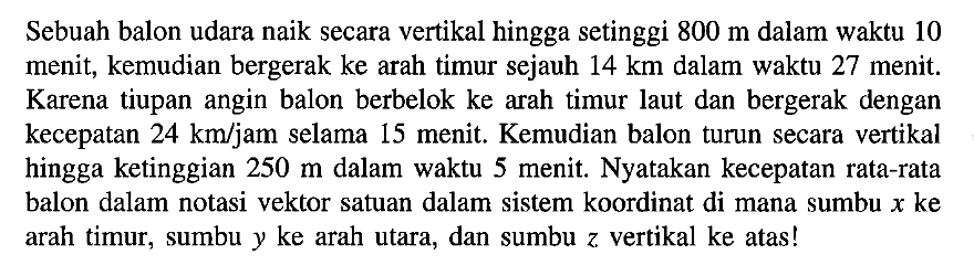 Sebuah balon udara naik secara vertikal hingga setinggi 800 m dalam waktu 10 menit, kemudian bergerak ke arah timur sejauh 14 km dalam waktu 27 menit. Karena tiupan angin balon berbelok ke arah timur laut dan bergerak dengan kecepatan 24 km/jam selama 15 menit. Kemudian balon turun secara vertikal hingga ketinggian 250 m dalam waktu 5 menit. Nyatakan kecepatan rata-rata balon dalam notasi vektor satuan dalam sistem koordinat di mana sumbu x ke arah timur, sumbu y ke arah utara, dan sumbu z vertikal ke atas!