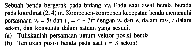 Sebuah benda bergerak pada bidang xy. Pada saal awal benda berada koordinat (2, 4) m Komponen-komponen kecepatan henda memenuhi persamaan Vx = 5t dan Vy = 4 + 3t^2 dengan Vx dan Vy dalam m/s, dalam sekon, dan konstanta dalam satuan yang sesuai_ (a) Tuliskanlah persamaan Umum veklor posisi benda! (b) Tenlukan posisi benda pada Saat t= 3 sekon!