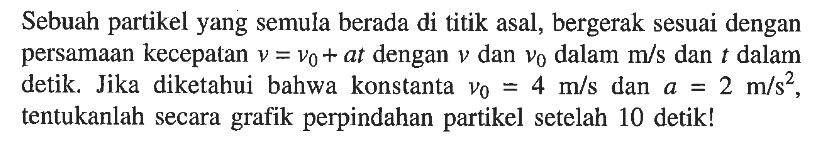 Sebuah partikel yang semula berada di titik asal, bergerak sesuai dengan persamaan kecepatan v = vo + at dengan v dan vo dalam m/s dan dalam detik, Jika diketahui bahwa konstanta Vo = 4 m/s dan a = 2 m/s^2 tentukanlah secara grafik perpindahan partikel setelah 10 detik!