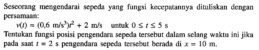 Seseorang mengendarai sepeda yang fungsi kecepatannya dituliskan dengan persamaan:
 v(t) = (0,6 m/s^3) t^2 + 2 m/s untuk 0 <= t <= 5 s 
Tentukan fungsi posisi pengendara sepeda tersebut dalam selang waktu ini jika pada saat t = 2 s pengendara sepeda tersebut berada di x = 10 m.