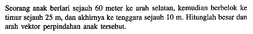 Seorang anak berlari sejauh 60 meter ke arah selatan, kemudian berbelok ke timur sejauh 25 m, dan akhirnya ke tenggara sejauh 10 m. Hitunglah besar dan arah vektor perpindahan anak tersebut.