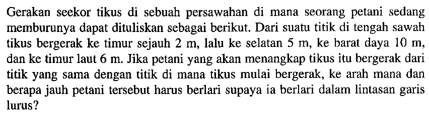 Gerakan seekor tikus di sebuah persawahan di mana seorang petani sedang memburunya dapat dituliskan sebagai berikut. Dari suatu titik di tengah sawah tikus bergerak ke timur sejauh 2 m, lalu ke selatan 5 m, ke barat daya 10 m, dan ke timur laut 6 m. Jika petani yang akan menangkap tikus itu bergerak dari titik yang sama dengan titik di mana tikus mulai bergerak, ke arah mana dan berapa jauh petani tersebut harus berlari supaya ia berlari dalam lintasan garis lurus?