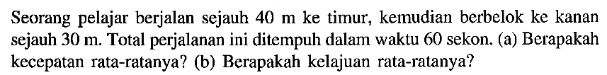 Seorang pelajar berjalan sejauh 40 m ke timur, kemudian berbelok ke kanan sejauh 30 m. Total perjalanan ini ditempuh dalam waktu 60 sekon. (a) Berapakah kecepatan rata-ratanya? (b) Berapakah kelajuan rata-ratanya?