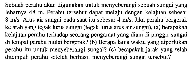 Sebuah perahu akan digunakan untuk menyeberangi sebuah sungai yang lebarnya 48 m. Perahu tersebut dapat melaju dengan kelajuan sebesar 8 m/s. Arus air sungai pada saat itu sebesar 4 m/s. Jika perahu bergerak ke arah yang tegak lurus sungai (tegak lurus arus air sungai), (a) berapakah kelajuan perahu terhadap seorang pengamat yang diam di pinggir sungai di tempat perahu mulai bergerak? (b) Berapa lama waktu yang diperlukan perahu itu untuk menyeberangi sungai? (c) berapakah jarak yang telah ditempuh perahu setelah berhasil menyeberangi sungai tersebut?