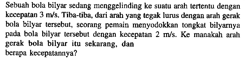 Sebuah bola bilyar sedang menggelinding ke suatu arah tertentu dengan kecepatan 3 m/s. Tiba-tiba, dari arah yang tegak lurus dengan arah gerak bola bilyar tersebut, seorang pemain menyodokkan tongkat bilyarnya pada bola bilyar tersebut dengan kecepatan 2 m/s. Ke manakah arah gerak bola bilyar itu sekarang, dan berapa kecepatannya?