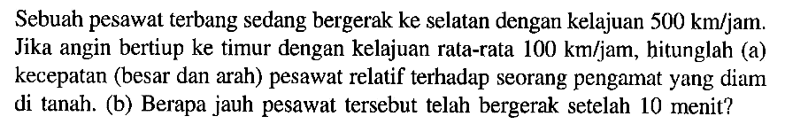 Sebuah pesawat terbang sedang bergerak ke selatan dengan kelajuan 500 km/jam. Jika angin bertiup ke timur dengan kelajuan rata-rata 100 km/jam, hitunglah (a) kecepatan (besar dan arah) pesawat relatif terhadap seorang pengamat yang diam di tanah. (b) Berapa jauh pesawat tersebut telah bergerak setelah 10 menit?