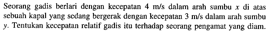 Seorang gadis berlari dengan kecepatan m/s dalam arah sumbu x di atas sebuah kapal yang sedang bergerak dengan kecepatan 3 m/s dalam arah sumbu y. Tentukan kecepatan relatif gadis itu terhadap seorang pengamat yang diam.