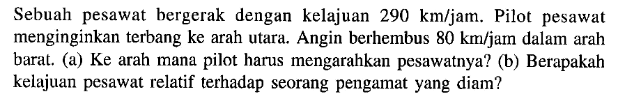 Sebuah pesawat bergerak dengan kelajuan 290 km/jam. Pilot pesawat menginginkan terbang ke arah utara. Angin berhembus 80 km/jam dalam arah barat. (a) Ke arah mana pilot harus mengarahkan pesawatnya? (b) Berapakah kelajuan pesawat relatif terhadap seorang pengamat yang diam?