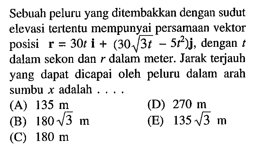 Sebuah peluru yang ditembakkan dengan sudut elevasi tertentu mempunyai persamaan vektor posisi r = 30t i + (30 (3t)^(1/2) - 5t^2) j, dengan t dalam sekon dan r dalam meter. Jarak terjauh yang dapat dicapai oleh peluru dalam arah sumbu x adalah