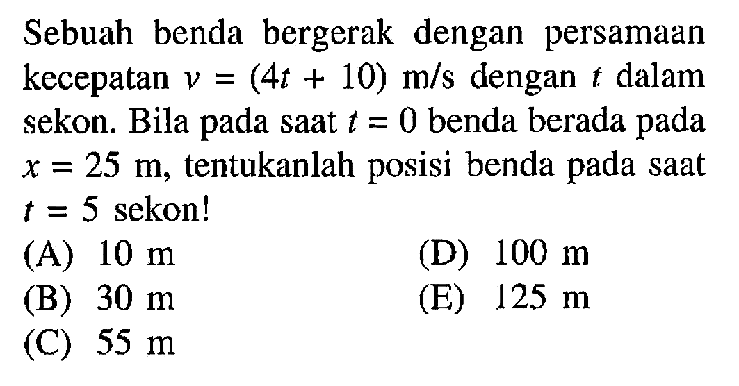 Sebuah benda bergerak dengan persamaan kecepatan V = (4t + 10) m/s dengan t dalam sekon.Bila pada saat t = 0 benda berada pada X = 25 m, tentukanlah posisi benda pada saat t = 5 sekon!