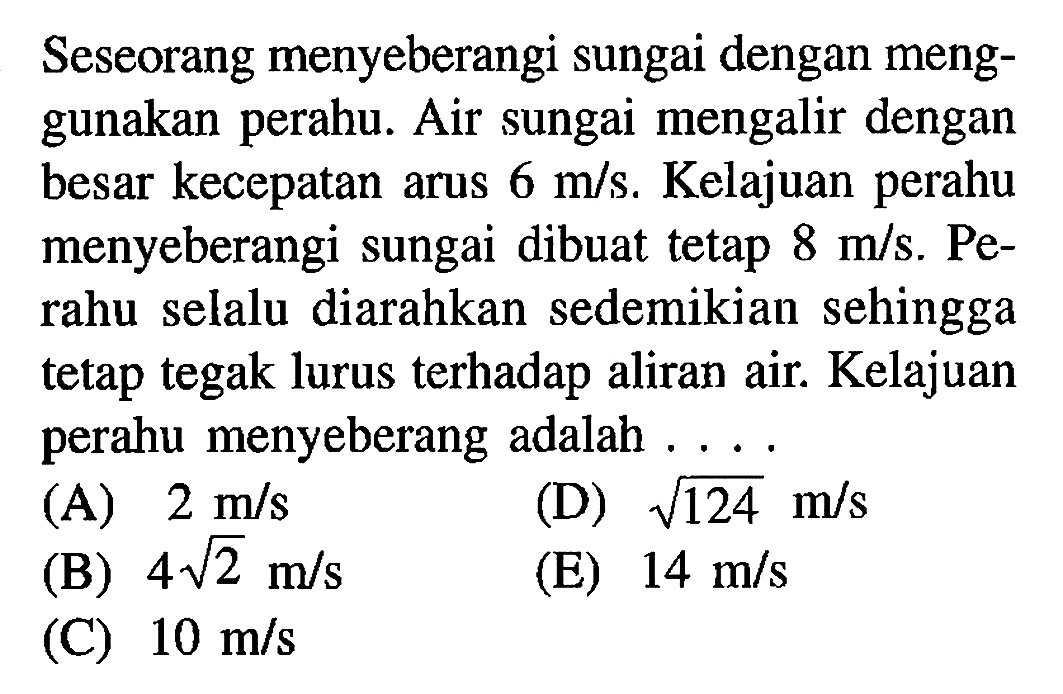 Seseorang menyeberangi sungai dengan meng-gunakan perahu. Air sungai mengalir dengan besar kecepatan arus 6 m/s. Kelajuan perahu menyeberangi sungai dibuat tetap 8 m/s. Pe-rahu selalu diarahkan sedemikian sehingga tetap tegak lurus terhadap aliran air. Kelajuan perahu menyeberang adalah ....