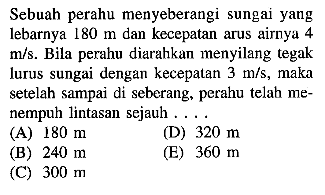 Sebuah perahu menyeberangi sungai yang lebarnya 180 m dan kecepatan arus airnya 4 m/s. Bila perahu diarahkan menyilang tegak lurus sungai dengan kecepatan 3 m/s, maka setelah sampai di seberang, perahu telah menempuh lintasan sejauh ....