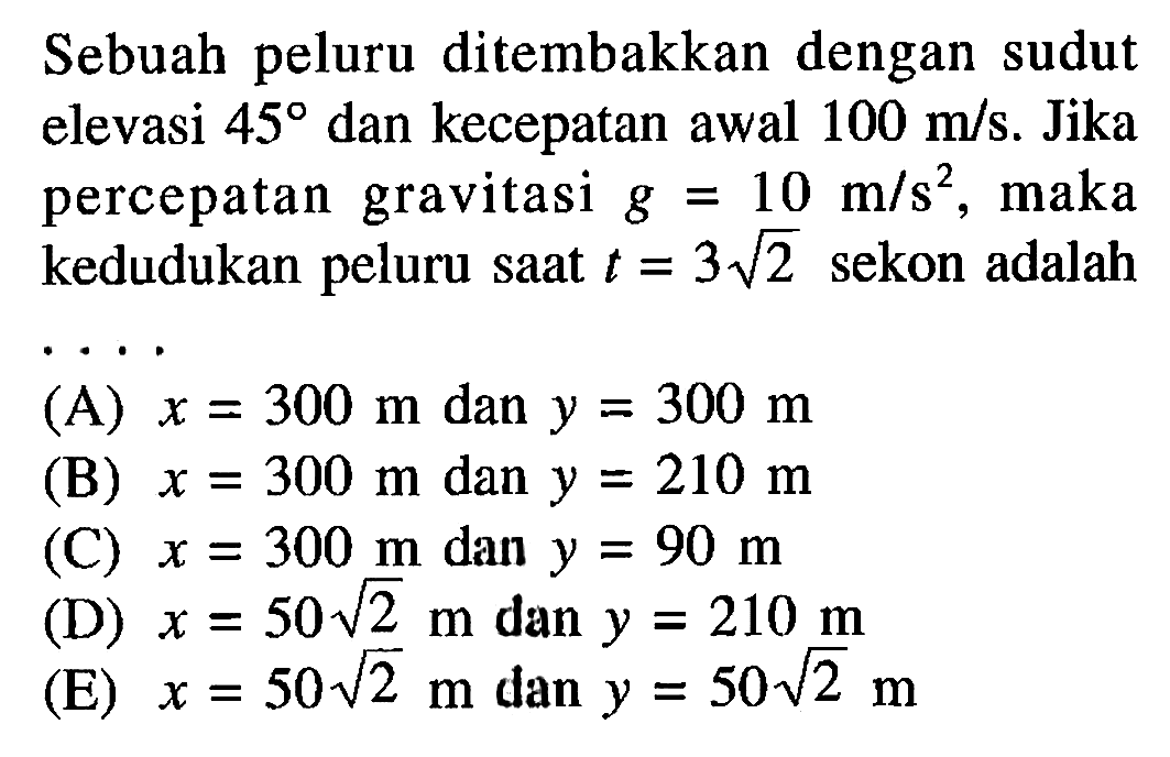 Sebuah peluru ditembakkan dengan sudut elevasi 45 dan kecepatan awal 100 m/s. Jika percepatan gravitasi g=10 m/s^2, maka kedudukan peluru saat t=3(2^1/2) sekon adalah