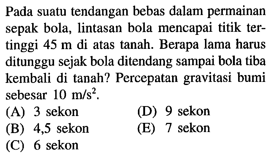 Pada suatu tendangan bebas dalam permainan sepak bola, lintasan bola mencapai titik tertinggi 45 m di atas tanah. Berapa lama harus ditunggu sejak bola ditendang sampai bola tiba kembali di tanah? Percepatan gravitasi bumi sebesar 10 m/s^2.