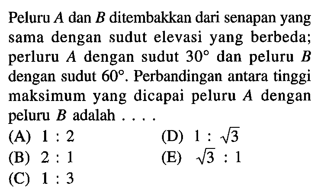 Peluru A dan B ditembakkan dari senapan yang sama dengan sudut elevasi yang berbeda; perluru A dengan sudut 30 dan peluru B dengan sudut 60. Perbandingan antara tinggi maksimum yang dicapai peluru  A  dengan peluru  B  adalah ....