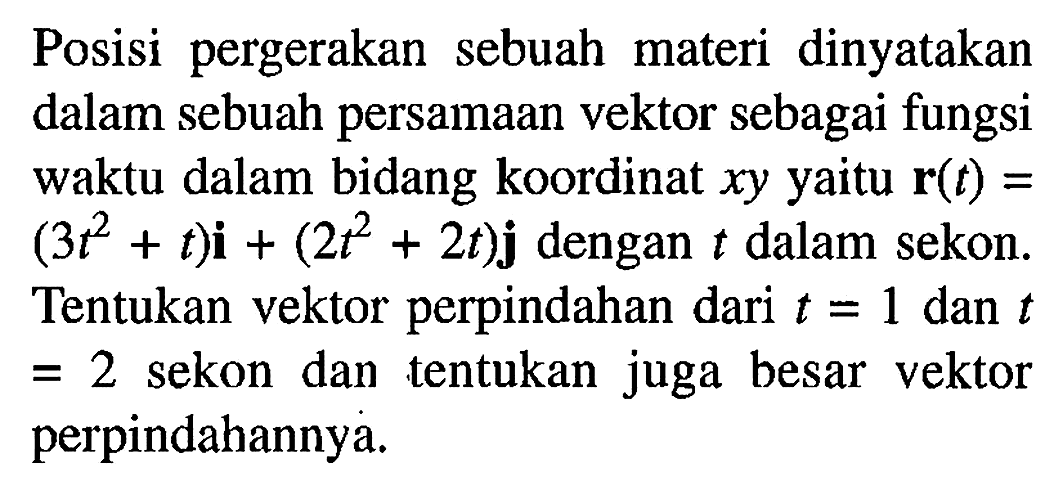 Posisi pergerakan sebuah materi dinyatakan dalam sebuah persamaan vektor sebagai fungsi waktu dalam bidang koordinat xy yaitu r(t) = (3t^2+ t)i + (2t^2 + 2t)j dengan t dalam sekon: Tentukan vektor perpindahan dari t = 1 dan t = 2 sekon dan tentukan juga besar vektor perpindahannya.