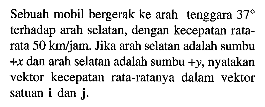 Sebuah mobil bergerak ke arah tenggara 37 terhadap arah selatan, dengan kecepatan rata- rata 50 km/jam. Jika arah selatan adalah sumbu +x dan arah selatan adalah sumbu +y, nyatakan vektor kecepatan rata-ratanya dalam vektor satuan i dan j.