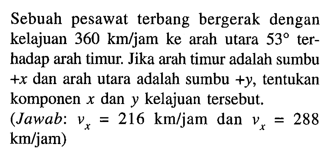 Sebuah pesawat terbang bergerak dengan kelajuan 360 km/jam ke arah utara 53 terhadap arah timur. Jika arah timur adalah sumbu +x dan arah utara adalah sumbu +y, tentukan komponen x dan y kelajuan tersebut. (Jawab: vx = 216 km/jam dan vx = 288 km/jam)