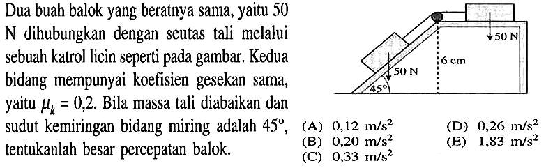 Dua buah balok yang beratnya sama, yaitu 50 N dihubungkan dengan seutas tali melalui sebuah katrol licin seperti pada gambar. Kedua bidang mempunyai koefisien gesekan sama, yaitu mu k = 0,2. Bila massa tali diabaikan dan sudut kemiringan bidang miring adalah 45, tentukanlah besar percepatan balok. 50 N 6 cm 50 N 45