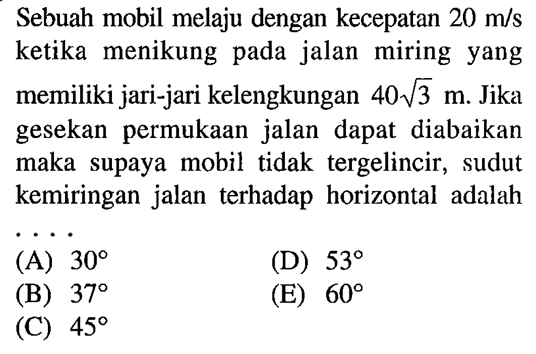 Sebuah mobil melaju dengan kecepatan 20 m/s ketika menikung pada jalan miring yang memiliki jari-jari kelengkungan 40 akar(3) m. Jika gesekan permukaan jalan dapat diabaikan maka supaya mobil tidak tergelincir, sudut kemiringan jalan terhadap horizontal adalah ....
