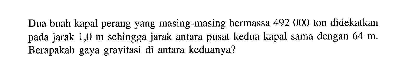 Dua buah kapal perang yang masing-masing bermassa 492000 ton didekatkan pada jarak  1,0 m  sehingga jarak antara pusat kedua kapal sama dengan  64 m . Berapakah gaya gravitasi di antara keduanya?