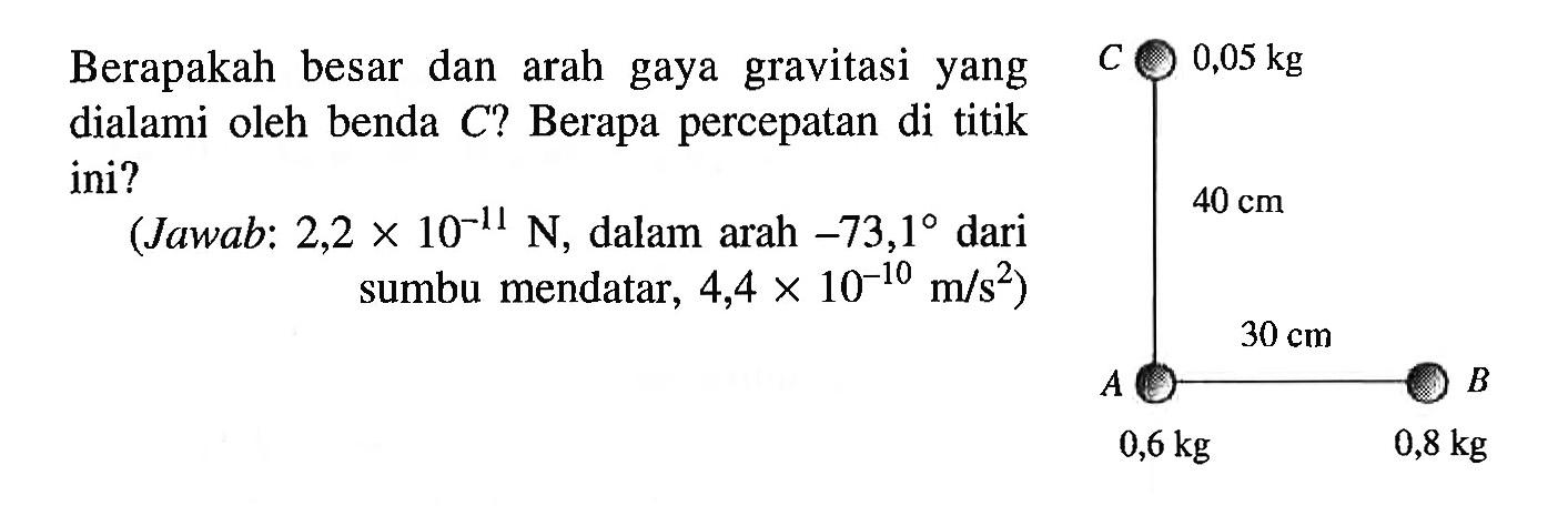 Berapakah besar dan arah gaya gravitasi yang dialami oleh benda C? Berapa percepatan di titik ini? 
(Jawab: 2,2 x 10^(-11) N, dalam arah 73,1 dari sumbu mendatar, 4,4 x 10^(-10) m/s^2) 
C 0,05 kg 40 cm 30 cm A 0,6 kg B 0,8 kg