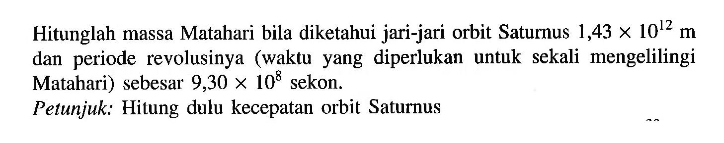 Hitunglah massa Matahari bila diketahui jari-jari orbit Saturnus 1,43 x 10^12 m dan periode revolusinya (waktu yang diperlukan untuk sekali mengelilingi Matahari) sebesar 9,30 x 10^8 sekon. Petunjuk: Hitung dulu kecepatan orbit Saturnus