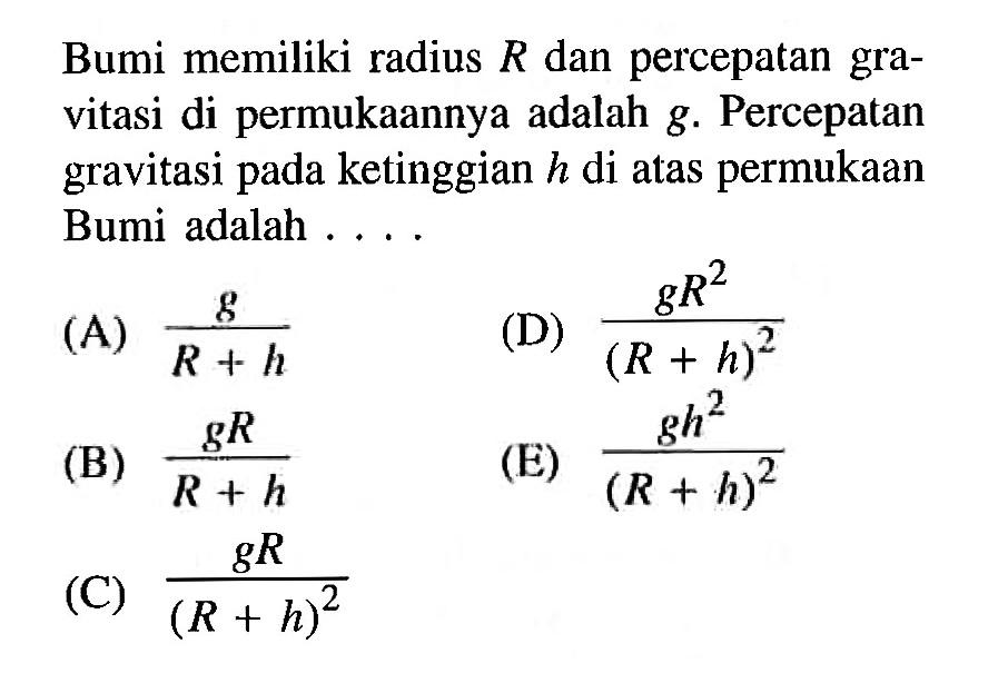 Bumi memiliki radius R dan percepatan gravitasi di permukaannya adalah g. Percepatan gravitasi pada ketinggian h di atas permukaan Bumi adalah ....(A) g/(R+h)(B) gR/(R+h)(C) gR/(R+h)^2(D) gR^2/(R+h)^2(E) gh^2/(R+h)^2 