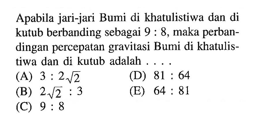 Apabila jari-jari Bumi di khatulistiwa dan di kutub berbanding sebagai 9:8, maka perbandingan percepatan gravitasi Bumi di khatulistiwa dan di kutub adalah ....