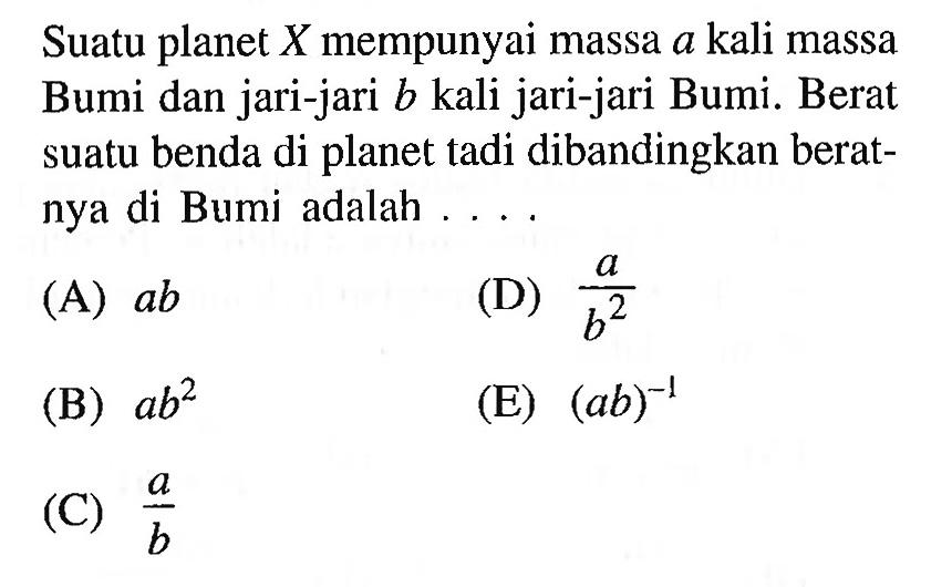 Suatu planet X mempunyai massa a kali massa Bumi dan jari-jari b kali jari-jari Bumi. Berat suatu benda di planet tadi dibandingkan beratnya di Bumi adalah .... 