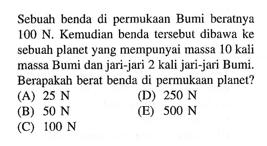 Sebuah benda di permukaan Bumi beratnya  100 N . Kemudian benda tersebut dibawa ke sebuah planet yang mempunyai massa 10 kali massa Bumi dan jari-jari 2 kali jari-jari Bumi. Berapakah berat benda di permukaan planet?
