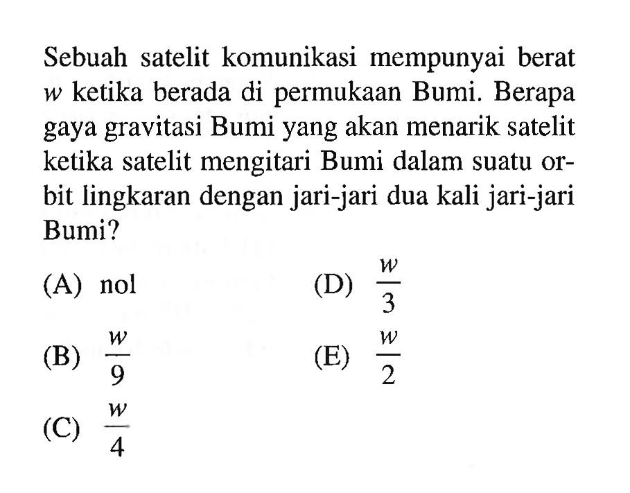 Sebuah satelit komunikasi mempunyai berat w ketika berada di permukaan Bumi. Berapa gaya gravitasi Bumi yang akan menarik satelit ketika satelit mengitari Bumi dalam suatu orbit lingkaran dengan jari-jari dua kali jari-jari Bumi?